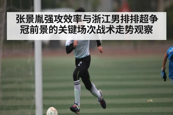 张景胤强攻效率与浙江男排排超争冠前景的关键场次战术走势观察