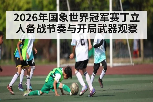 2026年国象世界冠军赛丁立人备战节奏与开局武器观察